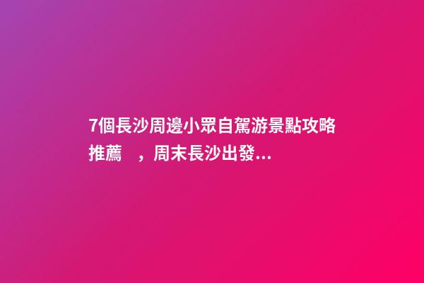 7個長沙周邊小眾自駕游景點攻略推薦，周末長沙出發(fā)1-2日自駕游去哪好玩？